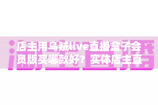 店主用乌贼live直播盒子会员版买哪款好?实体店主直播设备选购全指南 店主用乌贼live直播盒子会员版买哪款好?实体店主直播设备选购全指南