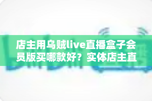 店主用乌贼live直播盒子会员版买哪款好？实体店主直播设备选购全指南