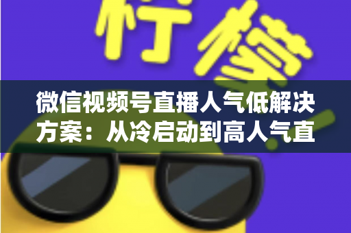 微信视频号直播人气低解决方案：从冷启动到高人气直播间的系统化实战指南