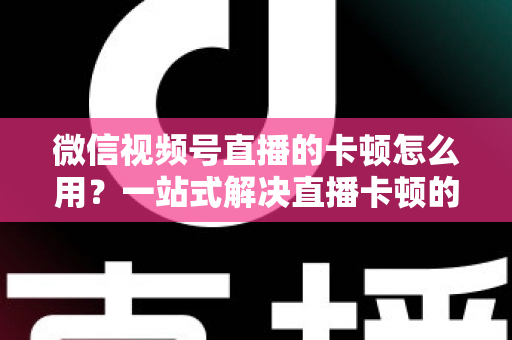 微信视频号直播的卡顿怎么用?一站式解决直播卡顿的实战优化指南 微信视频号直播的卡顿怎么用?一站式解决直播卡顿的实战优化指南