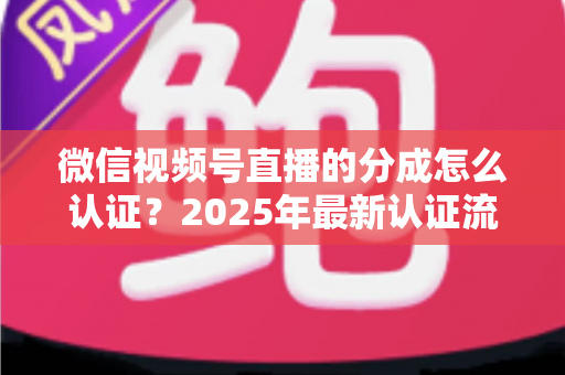 微信视频号直播的分成怎么认证？2025年最新认证流程、条件与避坑指南全解析