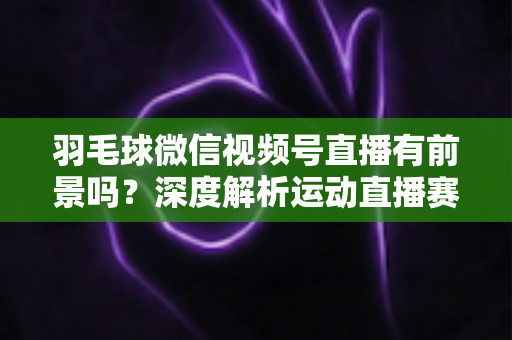 羽毛球微信视频号直播有前景吗？深度解析运动直播赛道的机会与变现路径