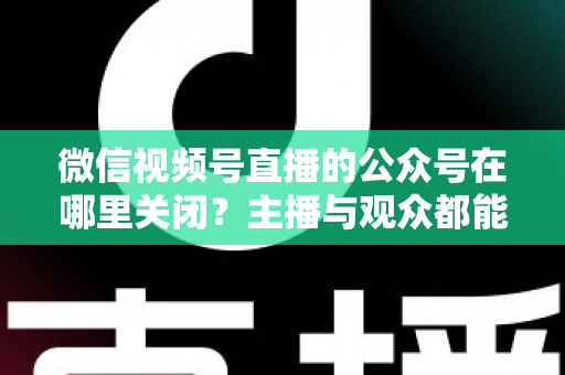 微信视频号直播的公众号在哪里关闭？主播与观众都能看懂的全流程操作指南