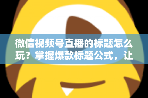 微信视频号直播的标题怎么玩？掌握爆款标题公式，让你的直播间流量翻倍的实战指南
