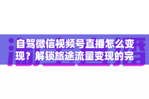 自驾微信视频号直播怎么变现？解锁旅途流量变现的完整攻略