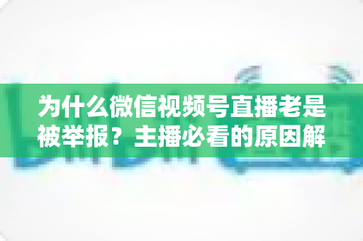 为什么微信视频号直播老是被举报？主播必看的原因解析与避坑指南
