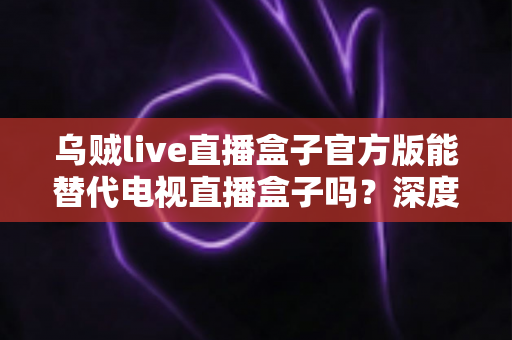 乌贼live直播盒子官方版能替代电视直播盒子吗?深度对比分析与选购指南 乌贼live直播盒子官方版能替代电视直播盒子吗?深度对比分析与选购指南