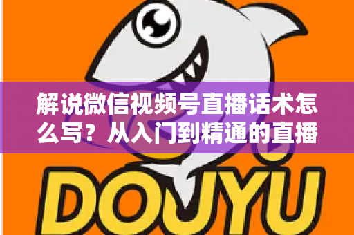 解说微信视频号直播话术怎么写？从入门到精通的直播带货话术实战指南