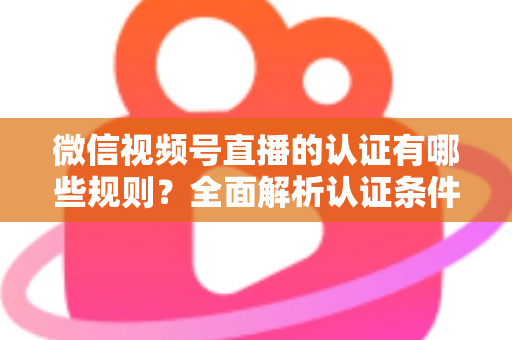 微信视频号直播的认证有哪些规则？全面解析认证条件、申请流程与避坑指南