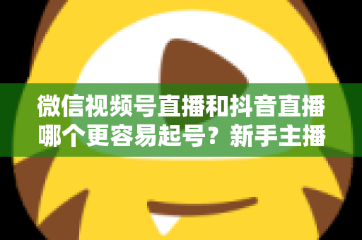 微信视频号直播和抖音直播哪个更容易起号？新手主播平台选择与起号实战指南