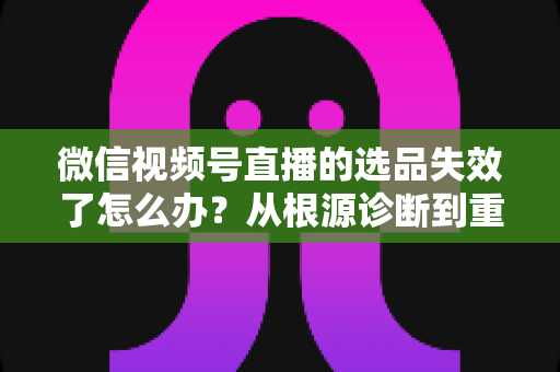 微信视频号直播的选品失效了怎么办？从根源诊断到重建选品体系的全流程实战指南