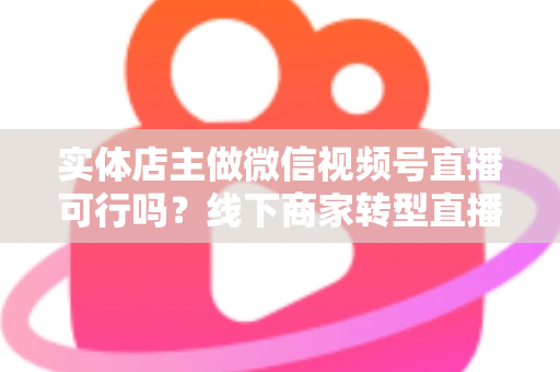 实体店主做微信视频号直播可行吗?线下商家转型直播带货的全景分析与实操指南 实体店主做微信视频号直播可行吗?线下商家转型直播带货的全景分析与实操指南