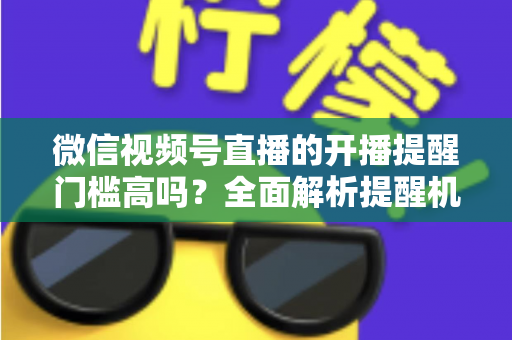 微信视频号直播的开播提醒门槛高吗？全面解析提醒机制、设置方法与运营优化技巧