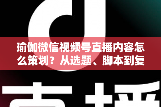 瑜伽微信视频号直播内容怎么策划?从选题、脚本到复盘的全流程实战指南 瑜伽微信视频号直播内容怎么策划?从选题、脚本到复盘的全流程实战指南
