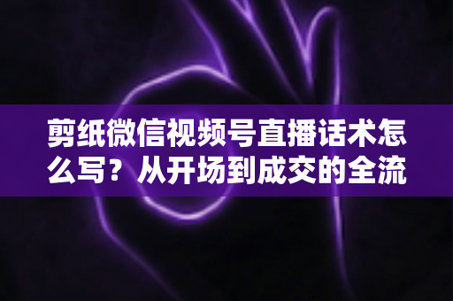 剪纸微信视频号直播话术怎么写?从开场到成交的全流程话术实战指南 剪纸微信视频号直播话术怎么写?从开场到成交的全流程话术实战指南