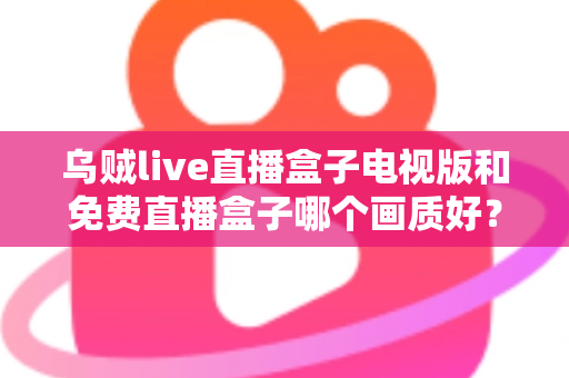 乌贼live直播盒子电视版和免费直播盒子哪个画质好？全面深度对比解析，助你选出高清流畅的最佳观影方案