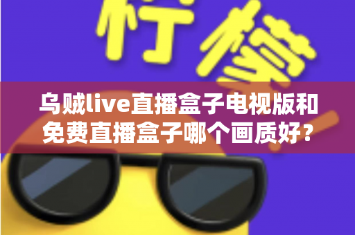 乌贼live直播盒子电视版和免费直播盒子哪个画质好？全面深度对比解析，助你选出高清流畅的最佳观影方案