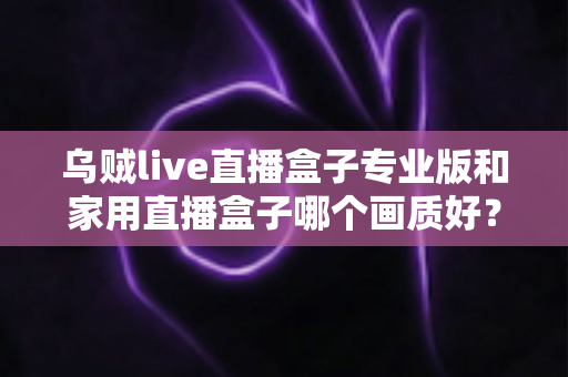 乌贼live直播盒子专业版和家用直播盒子哪个画质好？深度解析两大直播设备画质差异，帮你选出最适合的直播利器