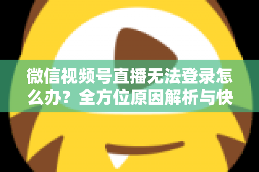 微信视频号直播无法登录怎么办？全方位原因解析与快速修复指南助你顺利开播