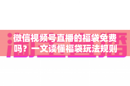 微信视频号直播的福袋免费吗？一文读懂福袋玩法规则、免费参与条件与中奖技巧全攻略