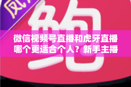 微信视频号直播和虎牙直播哪个更适合个人？新手主播深度对比解析