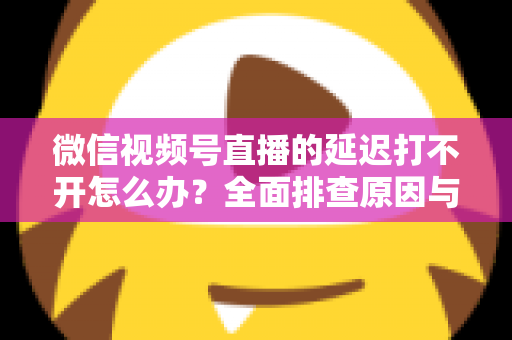 微信视频号直播的延迟打不开怎么办？全面排查原因与实用解决指南