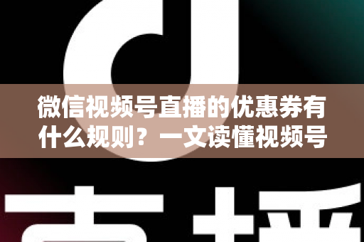 微信视频号直播的优惠券有什么规则？一文读懂视频号直播优惠券玩法与避坑指南
