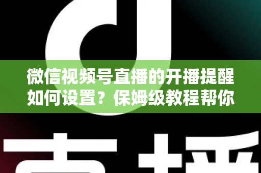 微信视频号直播的开播提醒如何设置？保姆级教程帮你秒开提醒、直播不迷路