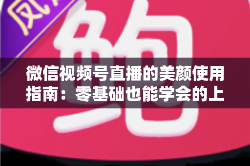 微信视频号直播的美颜使用指南：零基础也能学会的上镜优化全攻略，让直播间人气与颜值双提升