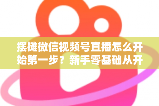 摆摊微信视频号直播怎么开始第一步？新手零基础从开通到开播的完整实战指南