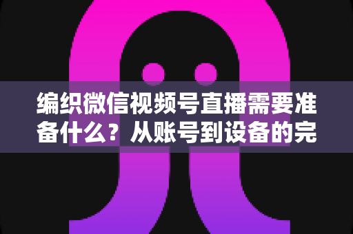 编织微信视频号直播需要准备什么?从账号到设备的完整准备指南全解析 编织微信视频号直播需要准备什么?从账号到设备的完整准备指南全解析