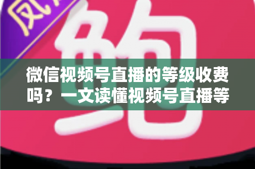 微信视频号直播的等级收费吗？一文读懂视频号直播等级制度与费用真相