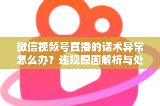 微信视频号直播的话术异常怎么办？违规原因解析与处理预防全指南