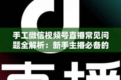 手工微信视频号直播常见问题全解析：新手主播必备的避坑与涨粉指南