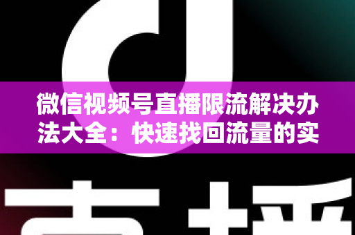 微信视频号直播限流解决办法大全:快速找回流量的实战运营指南 微信视频号直播限流解决办法大全:快速找回流量的实战运营指南