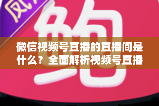 微信视频号直播的直播间是什么?全面解析视频号直播间的功能、类型与运营价值 微信视频号直播的直播间是什么?全面解析视频号直播间的功能、类型与运营价值