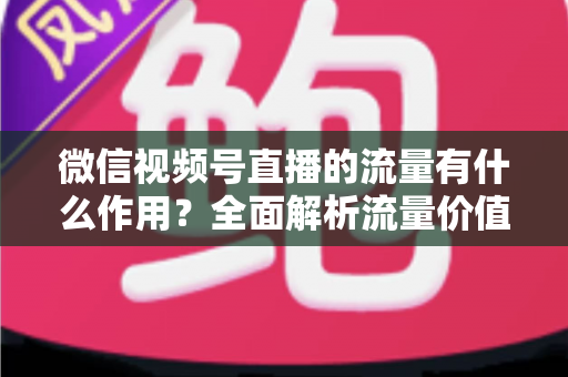微信视频号直播的流量有什么作用?全面解析流量价值与变现路径 微信视频号直播的流量有什么作用?全面解析流量价值与变现路径