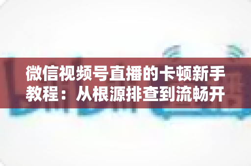 微信视频号直播的卡顿新手教程:从根源排查到流畅开播的完整优化指南 微信视频号直播的卡顿新手教程:从根源排查到流畅开播的完整优化指南