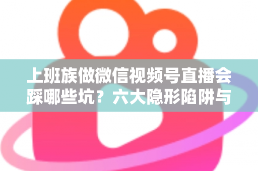上班族做微信视频号直播会踩哪些坑？六大隐形陷阱与避坑指南全解析