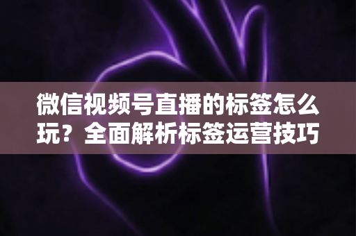 微信视频号直播的标签怎么玩？全面解析标签运营技巧与实战攻略