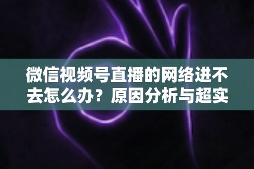 微信视频号直播的网络进不去怎么办?原因分析与超实用解决指南(2025最新版) 微信视频号直播的网络进不去怎么办?原因分析与超实用解决指南(2025最新版)