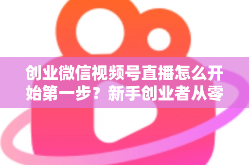 创业微信视频号直播怎么开始第一步？新手创业者从零开播的完整实战指南