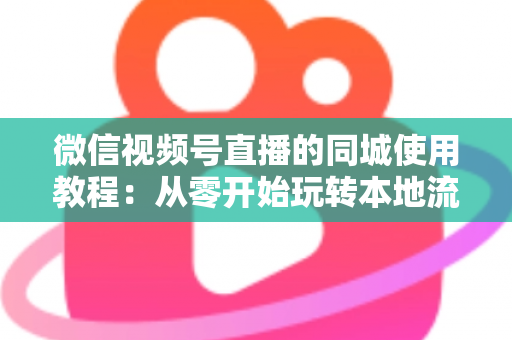 微信视频号直播的同城使用教程：从零开始玩转本地流量的完整实操指南