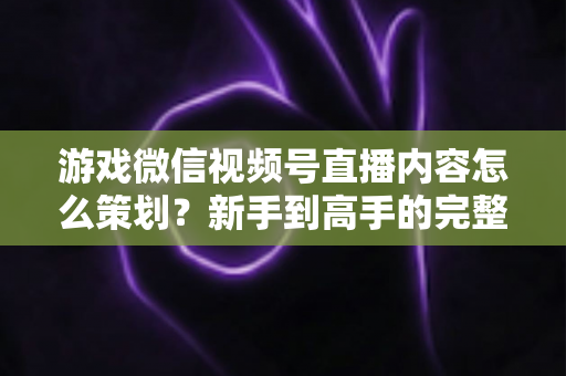 游戏微信视频号直播内容怎么策划?新手到高手的完整实战指南 游戏微信视频号直播内容怎么策划?新手到高手的完整实战指南