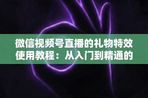 微信视频号直播的礼物特效使用教程：从入门到精通的完整实操指南