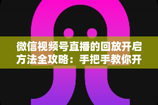 微信视频号直播的回放开启方法全攻略：手把手教你开启、管理与回看直播回放