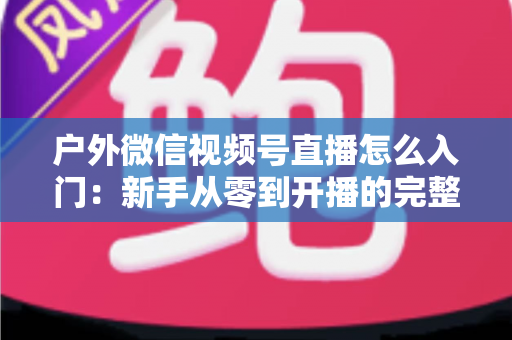 户外微信视频号直播怎么入门：新手从零到开播的完整实操指南