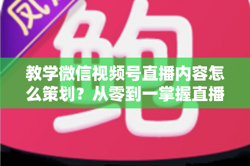 教学微信视频号直播内容怎么策划？从零到一掌握直播策划全流程与实操技巧