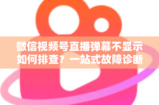 微信视频号直播弹幕不显示如何排查?一站式故障诊断与解决方案完全指南 微信视频号直播弹幕不显示如何排查?一站式故障诊断与解决方案完全指南