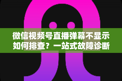 微信视频号直播弹幕不显示如何排查？一站式故障诊断与解决方案完全指南